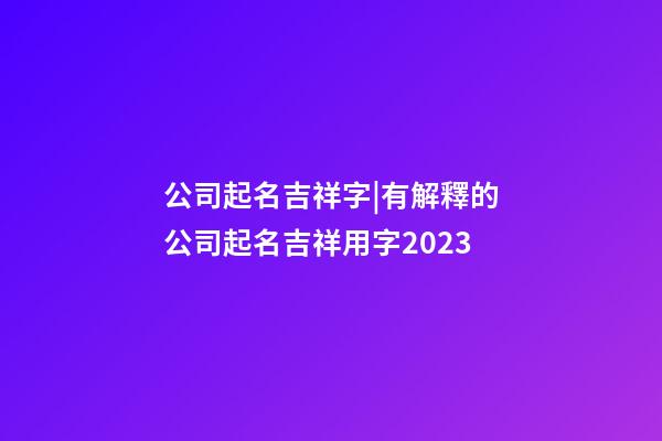 公司起名吉祥字|有解釋的公司起名吉祥用字2023-第1張-公司起名-玄機派